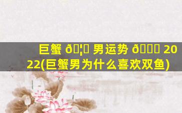 巨蟹 🦆 男运势 🐝 2022(巨蟹男为什么喜欢双鱼)